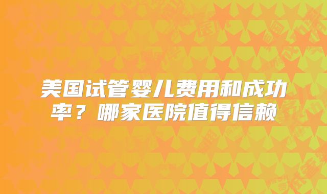 美国试管婴儿费用和成功率？哪家医院值得信赖