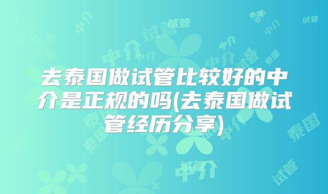 去泰国做试管比较好的中介是正规的吗(去泰国做试管经历分享)