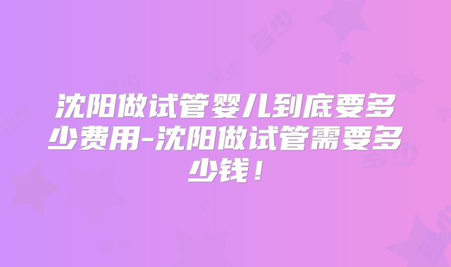 沈阳做试管婴儿到底要多少费用-沈阳做试管需要多少钱！