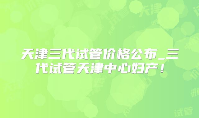 天津三代试管价格公布_三代试管天津中心妇产！