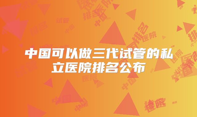 中国可以做三代试管的私立医院排名公布