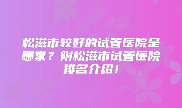 松滋市较好的试管医院是哪家？附松滋市试管医院排名介绍！