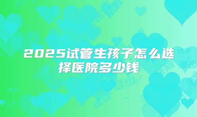2025试管生孩子怎么选择医院多少钱