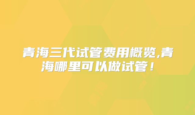 青海三代试管费用概览,青海哪里可以做试管!