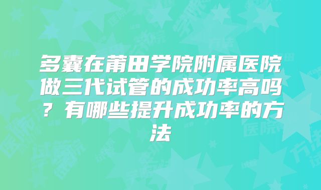 多囊在莆田学院附属医院做三代试管的成功率高吗？有哪些提升成功率的方法