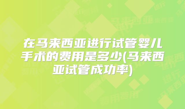 在马来西亚进行试管婴儿手术的费用是多少(马来西亚试管成功率)