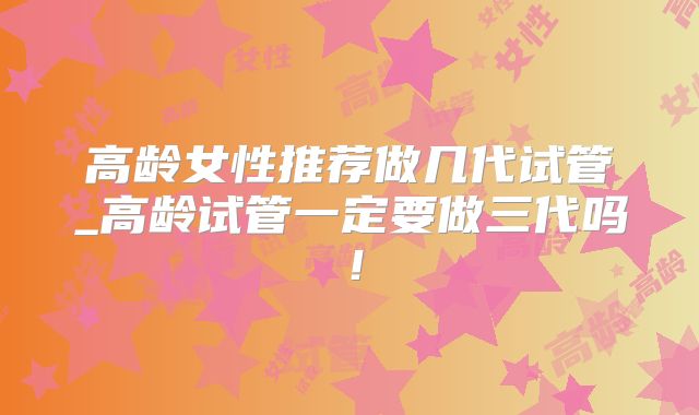 高龄女性推荐做几代试管_高龄试管一定要做三代吗！