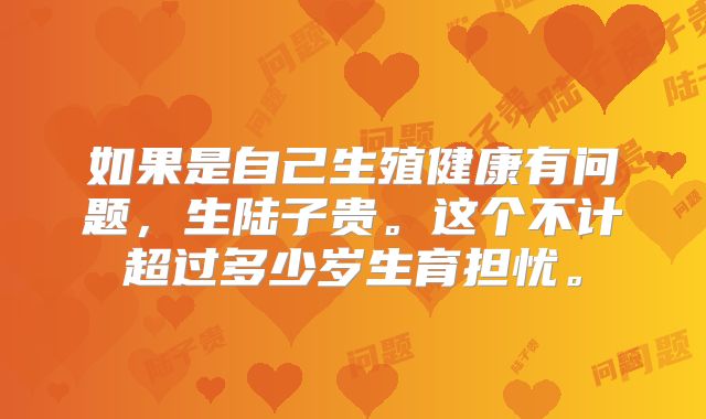 如果是自己生殖健康有问题,生陆子贵。这个不计超过多少岁生育担忧。