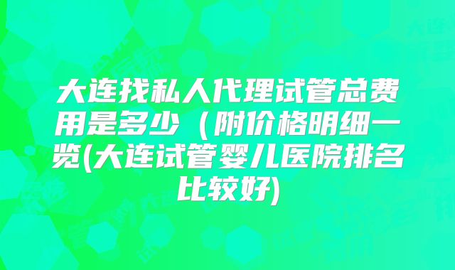 大连找私人代理试管总费用是多少(附价格明细一览(大连试管婴儿医院排名比较好)