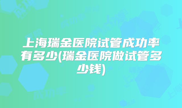 上海瑞金医院试管成功率有多少(瑞金医院做试管多少钱)