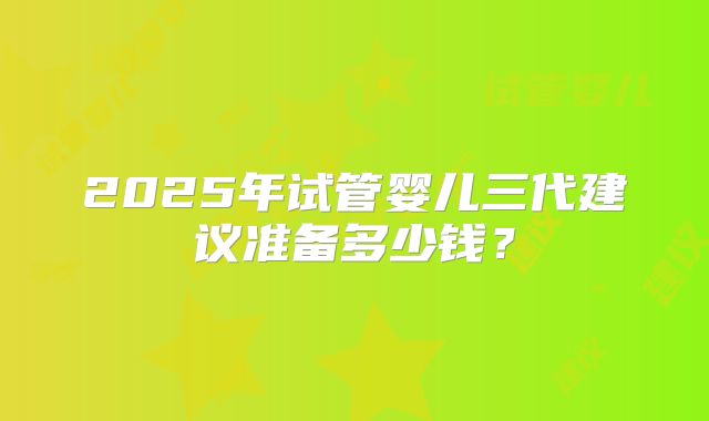 2025年试管婴儿三代建议准备多少钱？