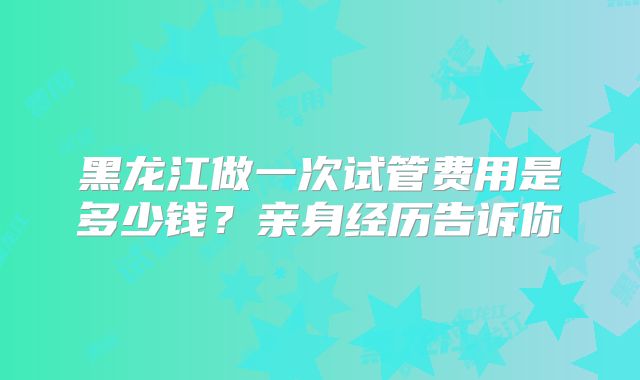 黑龙江做一次试管费用是多少钱？亲身经历告诉你