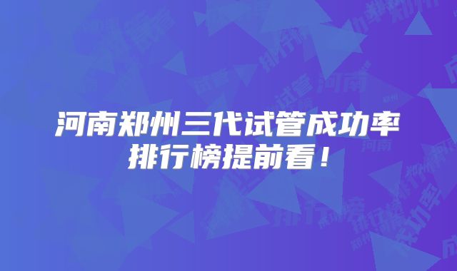 河南郑州三代试管成功率排行榜提前看！