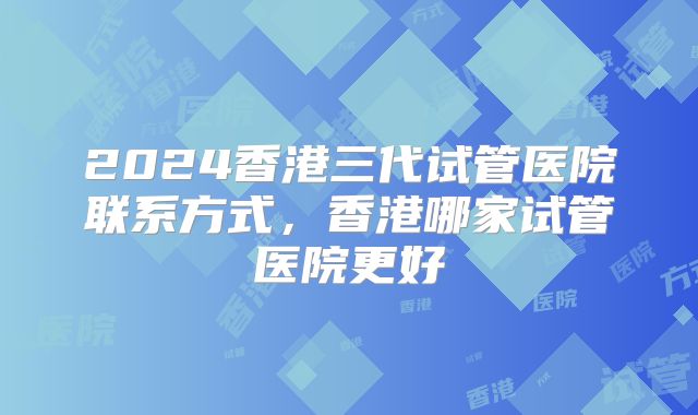 2024香港三代试管医院联系方式，香港哪家试管医院更好