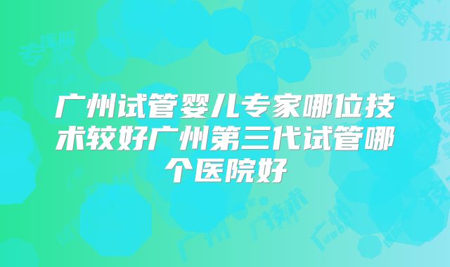 广州试管婴儿专家哪位技术较好广州第三代试管哪个医院好