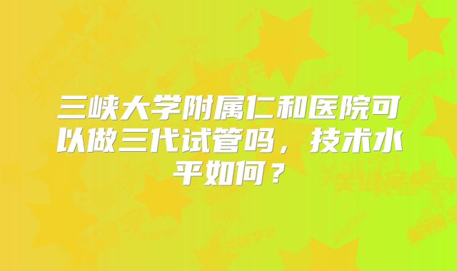 三峡大学附属仁和医院可以做三代试管吗,技术水平如何?