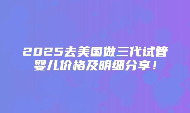 2025去美国做三代试管婴儿价格及明细分享!
