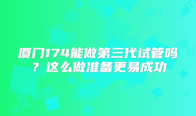 厦门174能做第三代试管吗？这么做准备更易成功