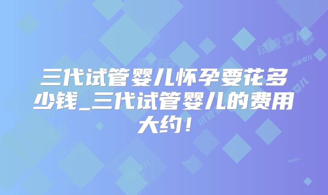 三代试管婴儿怀孕要花多少钱_三代试管婴儿的费用大约！