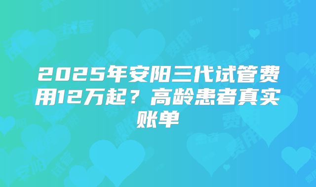 2025年安阳三代试管费用12万起?高龄患者真实账单