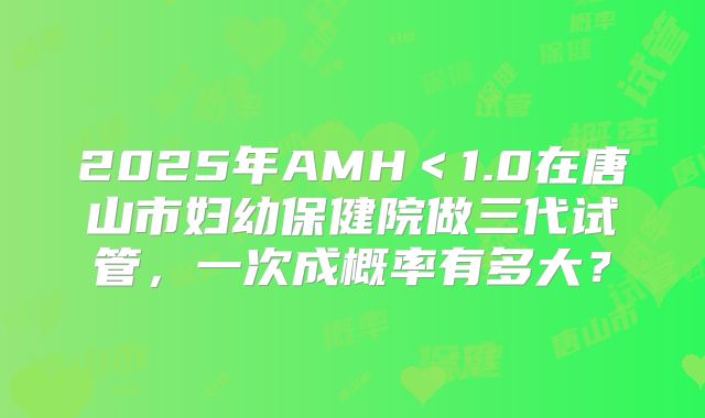 2025年AMH＜1.0在唐山市妇幼保健院做三代试管，一次成概率有多大？