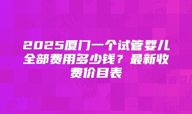 2025厦门一个试管婴儿全部费用多少钱？最新收费价目表