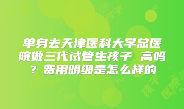 单身去天津医科大学总医院做三代试管生孩子 高吗？费用明细是怎么样的