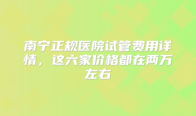 南宁正规医院试管费用详情,这六家价格都在两万左右