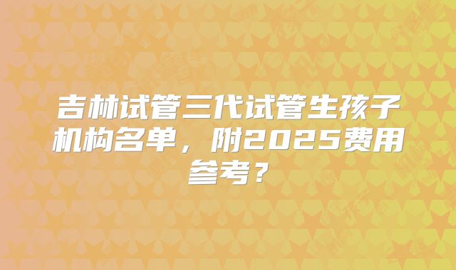 吉林试管三代试管生孩子机构名单，附2025费用参考？