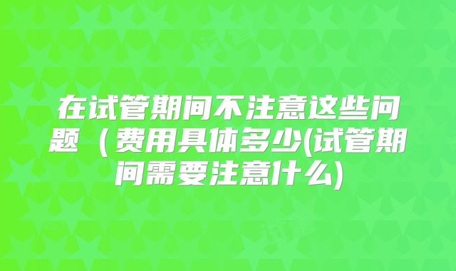 在试管期间不注意这些问题(费用具体多少(试管期间需要注意什么)