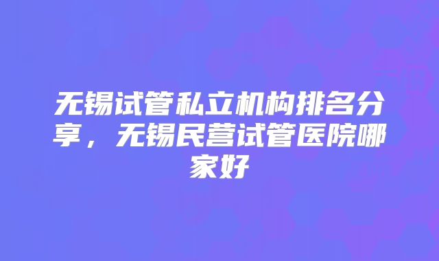 无锡试管私立机构排名分享，无锡民营试管医院哪家好