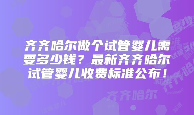 齐齐哈尔做个试管婴儿需要多少钱？最新齐齐哈尔试管婴儿收费标准公布！