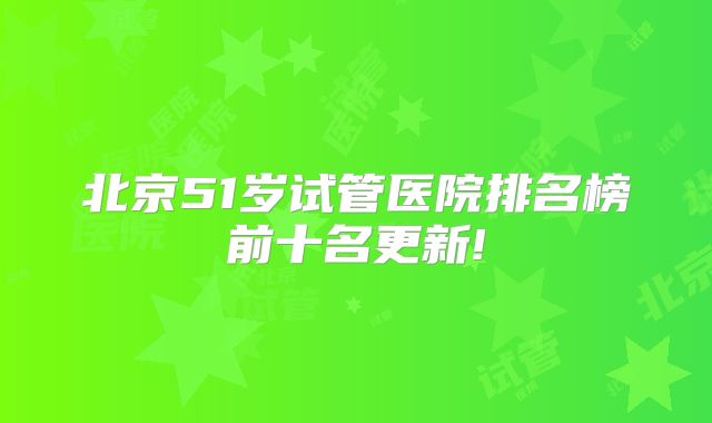 北京51岁试管医院排名榜前十名更新!