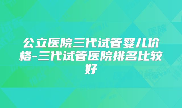公立医院三代试管婴儿价格-三代试管医院排名比较好