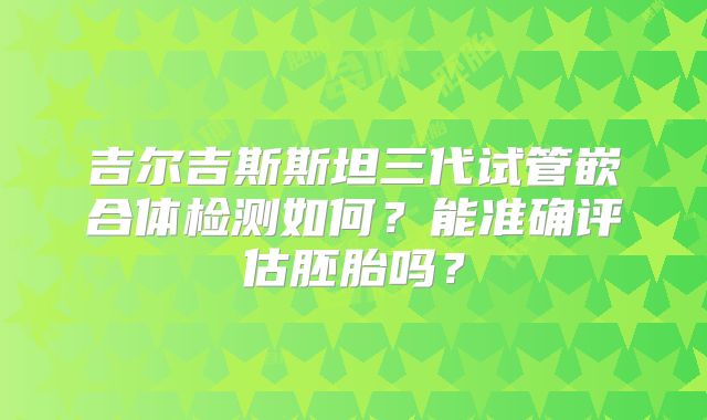 吉尔吉斯斯坦三代试管嵌合体检测如何？能准确评估胚胎吗？