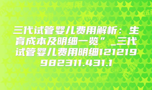 三代试管婴儿费用解析:生育成本及明细一览”_三代试管婴儿费用明细121219982311.431.1