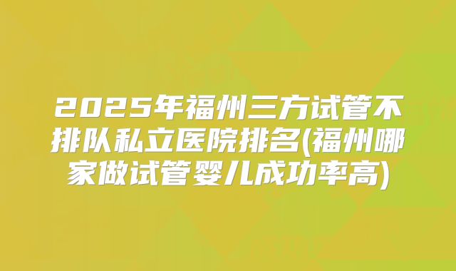 2025年福州三方试管不排队私立医院排名(福州哪家做试管婴儿成功率高)