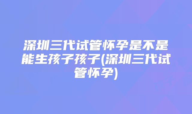 深圳三代试管怀孕是不是能生孩子孩子(深圳三代试管怀孕)