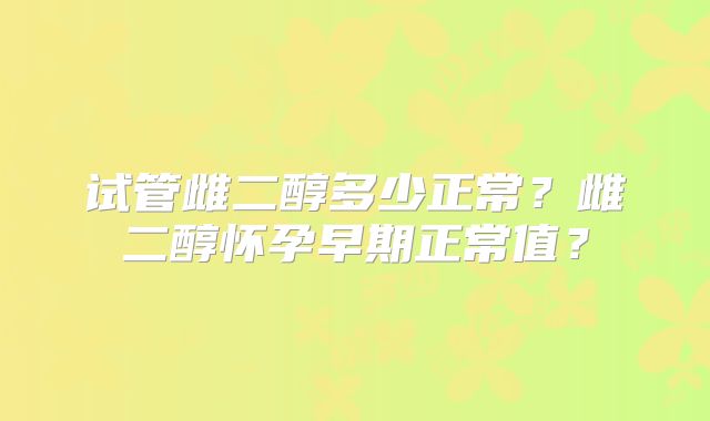 试管雌二醇多少正常?雌二醇怀孕早期正常值?