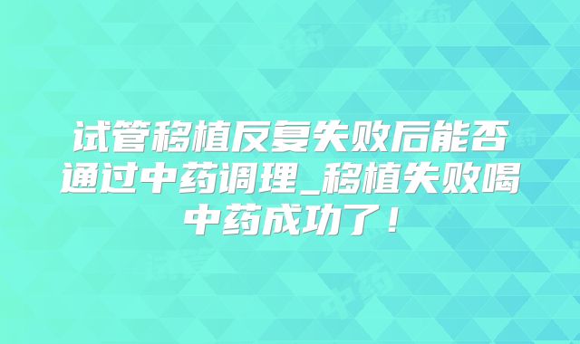 试管移植反复失败后能否通过中药调理_移植失败喝中药成功了！