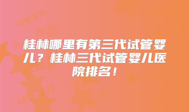 桂林哪里有第三代试管婴儿？桂林三代试管婴儿医院排名！