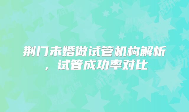 荆门未婚做试管机构解析，试管成功率对比