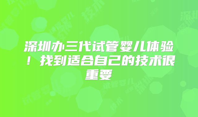 深圳办三代试管婴儿体验！找到适合自己的技术很重要