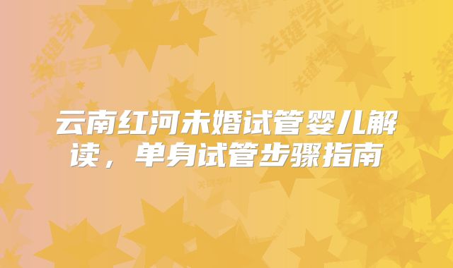 云南红河未婚试管婴儿解读,单身试管步骤指南
