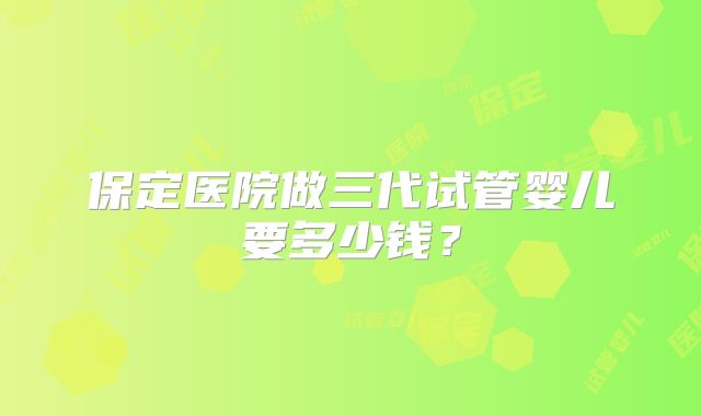 保定医院做三代试管婴儿要多少钱？