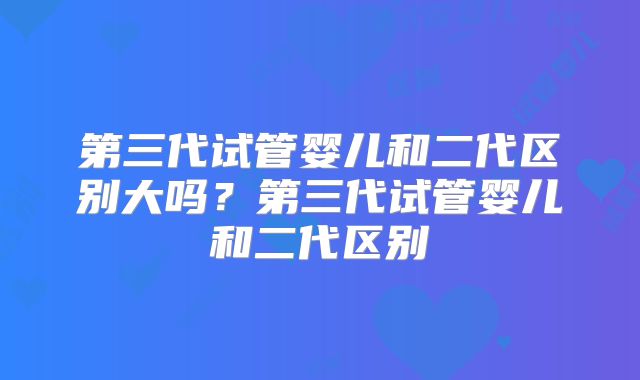 第三代试管婴儿和二代区别大吗？第三代试管婴儿和二代区别