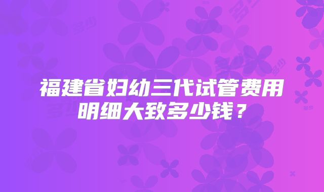 福建省妇幼三代试管费用明细大致多少钱？