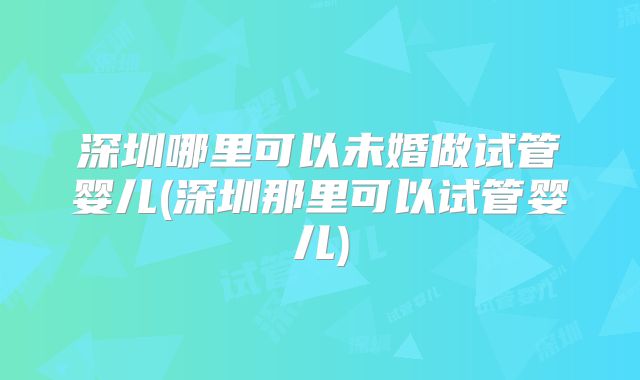 深圳哪里可以未婚做试管婴儿(深圳那里可以试管婴儿)