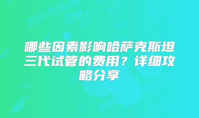 哪些因素影响哈萨克斯坦三代试管的费用?详细攻略分享