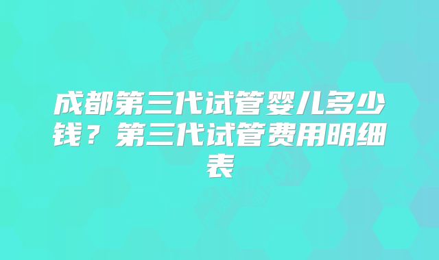 成都第三代试管婴儿多少钱？第三代试管费用明细表